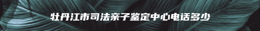 牡丹江市司法亲子鉴定中心电话多少