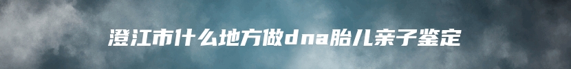 澄江市什么地方做dna胎儿亲子鉴定