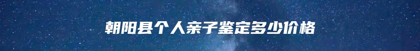 朝阳县个人亲子鉴定多少价格