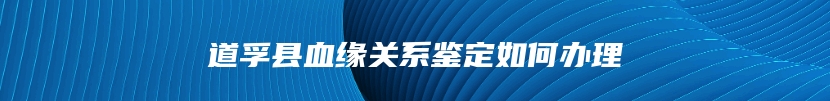 道孚县血缘关系鉴定如何办理