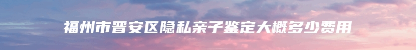 福州市晋安区隐私亲子鉴定大概多少费用