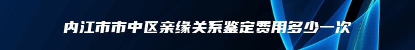 内江市市中区亲缘关系鉴定费用多少一次