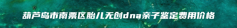 葫芦岛市南票区胎儿无创dna亲子鉴定费用价格