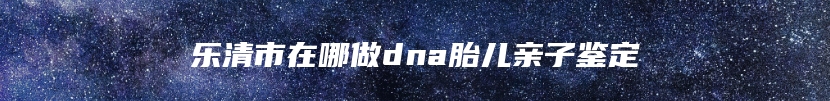 乐清市在哪做dna胎儿亲子鉴定