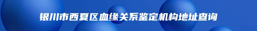 银川市西夏区血缘关系鉴定机构地址查询