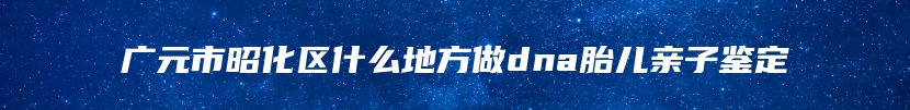 广元市昭化区什么地方做dna胎儿亲子鉴定