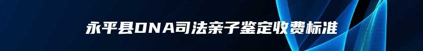 永平县DNA司法亲子鉴定收费标准