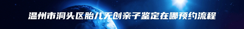 温州市洞头区胎儿无创亲子鉴定在哪预约流程