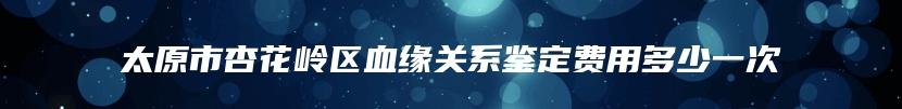 太原市杏花岭区血缘关系鉴定费用多少一次