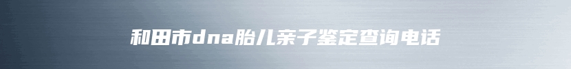 和田市dna胎儿亲子鉴定查询电话