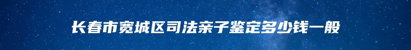 长春市宽城区司法亲子鉴定多少钱一般