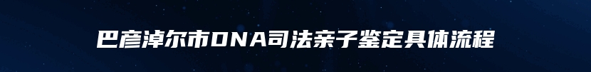 巴彦淖尔市DNA司法亲子鉴定具体流程