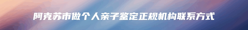 阿克苏市做个人亲子鉴定正规机构联系方式