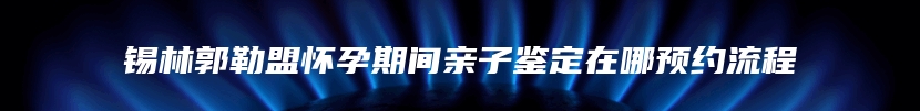 锡林郭勒盟怀孕期间亲子鉴定在哪预约流程