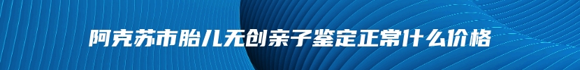阿克苏市胎儿无创亲子鉴定正常什么价格