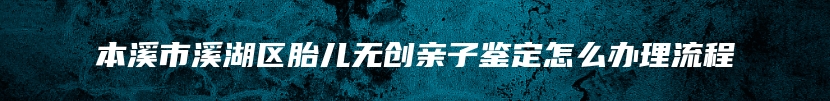 本溪市溪湖区胎儿无创亲子鉴定怎么办理流程