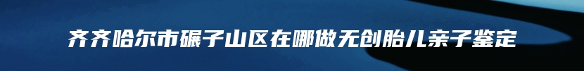 齐齐哈尔市碾子山区在哪做无创胎儿亲子鉴定