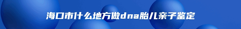 海口市什么地方做dna胎儿亲子鉴定