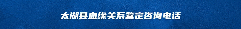 太湖县血缘关系鉴定咨询电话