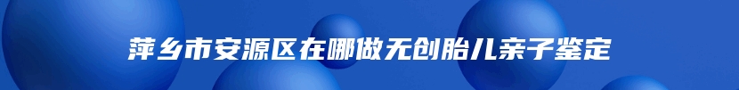 萍乡市安源区在哪做无创胎儿亲子鉴定