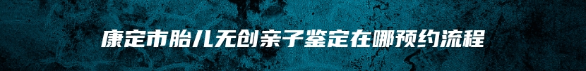 康定市胎儿无创亲子鉴定在哪预约流程
