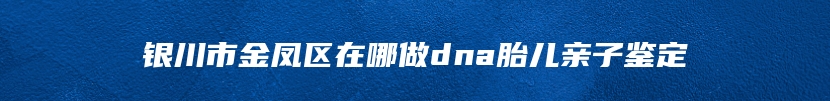 银川市金凤区在哪做dna胎儿亲子鉴定