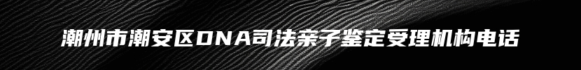 潮州市潮安区DNA司法亲子鉴定受理机构电话