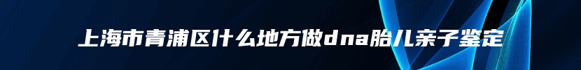 上海市青浦区什么地方做dna胎儿亲子鉴定