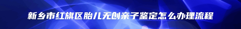 新乡市红旗区胎儿无创亲子鉴定怎么办理流程