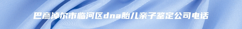 巴彦淖尔市临河区dna胎儿亲子鉴定公司电话