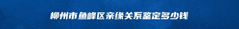柳州市鱼峰区亲缘关系鉴定多少钱
