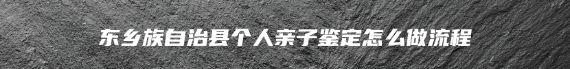 东乡族自治县个人亲子鉴定怎么做流程