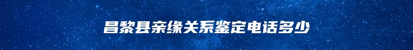 昌黎县亲缘关系鉴定电话多少