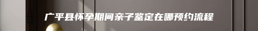 广平县怀孕期间亲子鉴定在哪预约流程