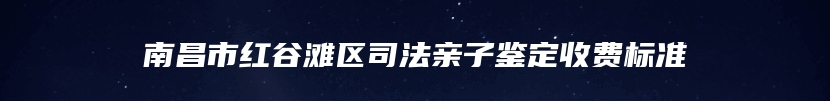 南昌市红谷滩区司法亲子鉴定收费标准