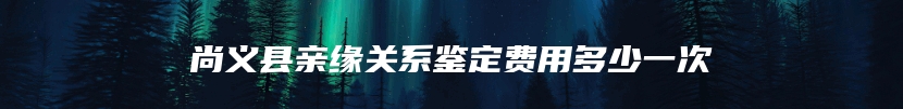 尚义县亲缘关系鉴定费用多少一次