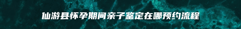 仙游县怀孕期间亲子鉴定在哪预约流程