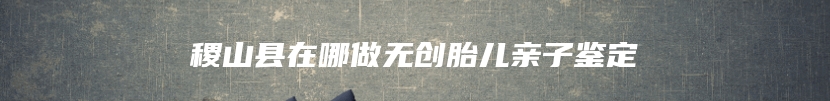 稷山县在哪做无创胎儿亲子鉴定