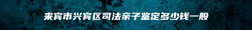 来宾市兴宾区司法亲子鉴定多少钱一般