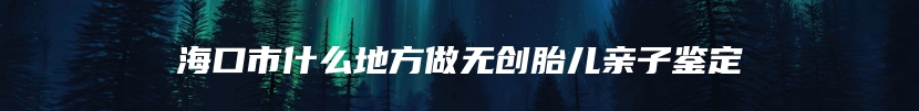 海口市什么地方做无创胎儿亲子鉴定