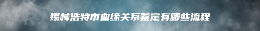 锡林浩特市血缘关系鉴定有哪些流程