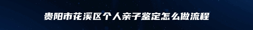 贵阳市花溪区个人亲子鉴定怎么做流程