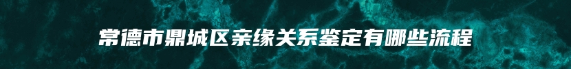 常德市鼎城区亲缘关系鉴定有哪些流程