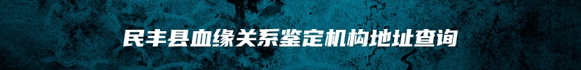 民丰县血缘关系鉴定机构地址查询