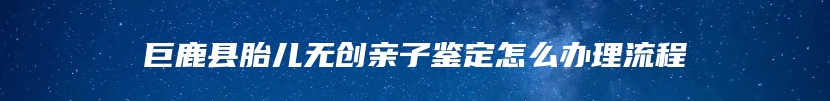 巨鹿县胎儿无创亲子鉴定怎么办理流程