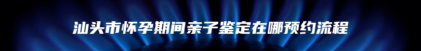 汕头市怀孕期间亲子鉴定在哪预约流程