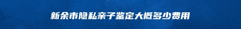 新余市隐私亲子鉴定大概多少费用