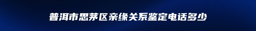 普洱市思茅区亲缘关系鉴定电话多少