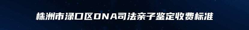 株洲市渌口区DNA司法亲子鉴定收费标准