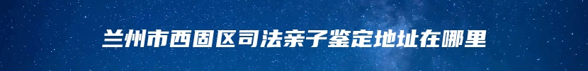 兰州市西固区司法亲子鉴定地址在哪里